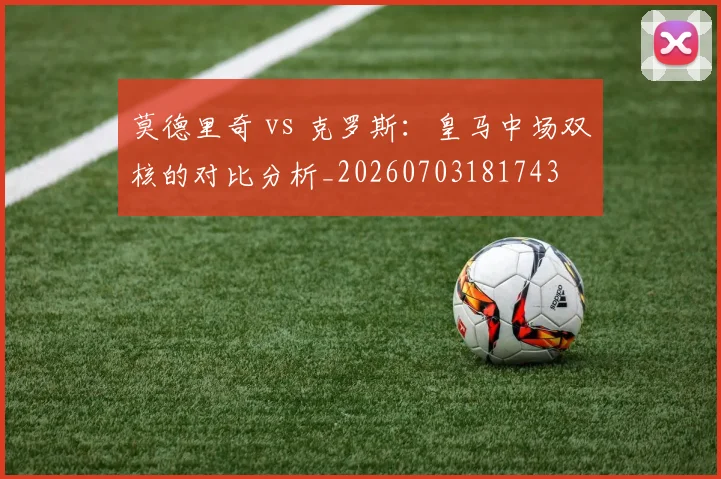莫德里奇 vs 克罗斯:皇马中场双核的对比分析_20260703181743