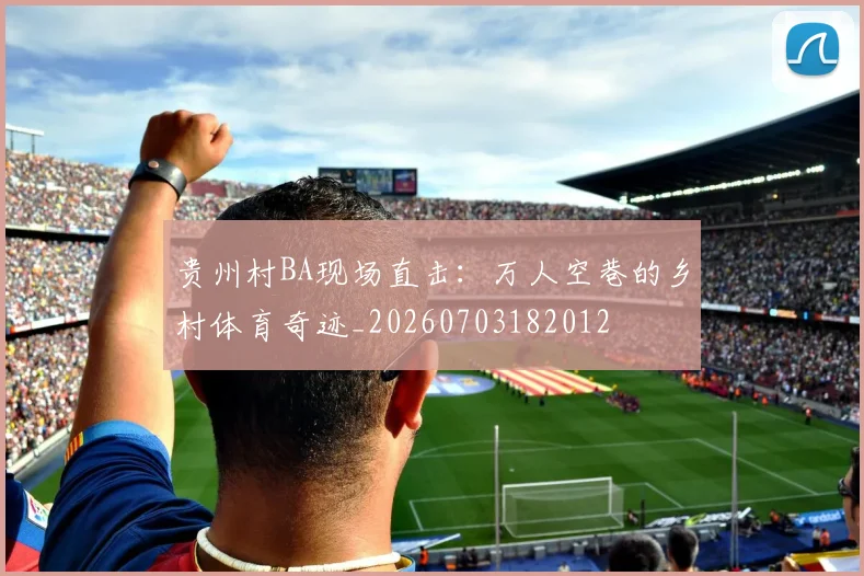 贵州村BA现场直击：万人空巷的乡村体育奇迹_20260703182012