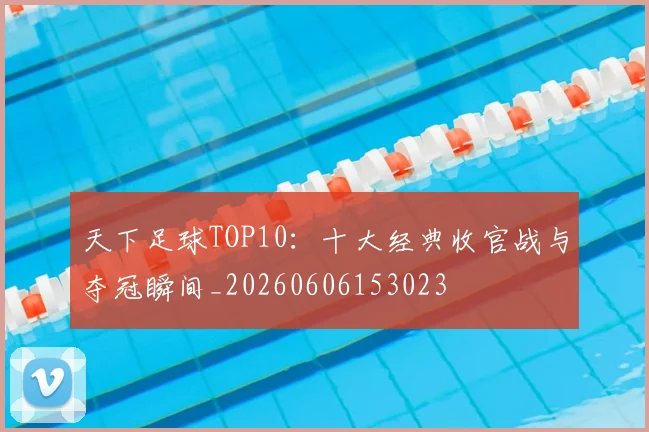 天下足球TOP10:十大经典收官战与夺冠瞬间_20260606153023
