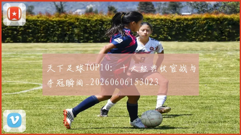 天下足球TOP10：十大经典收官战与夺冠瞬间_20260606153023