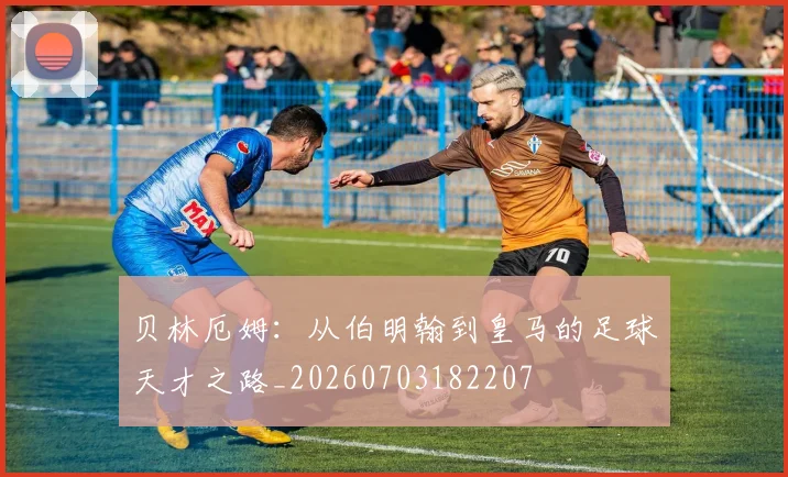 贝林厄姆:从伯明翰到皇马的足球天才之路_20260703182207