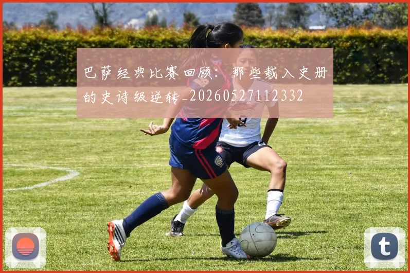 巴萨经典比赛回顾：那些载入史册的史诗级逆转_20260527112332