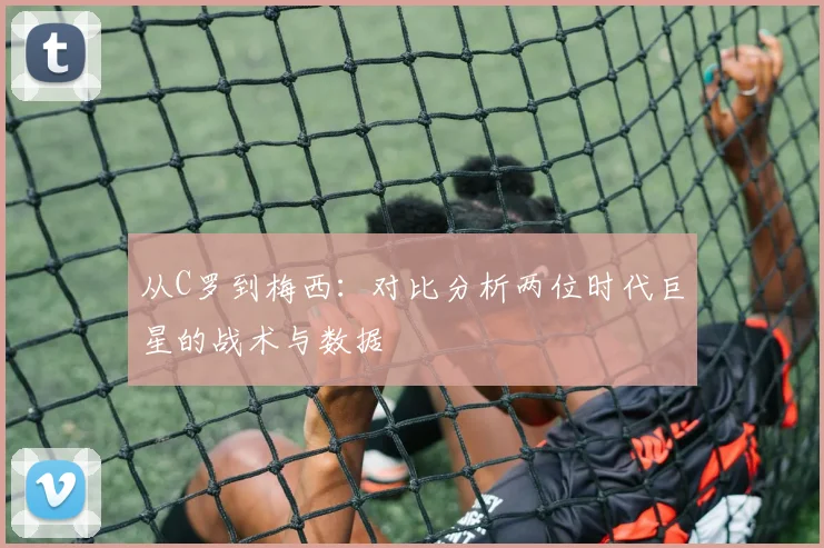 从C罗到梅西:对比分析两位时代巨星的战术与数据