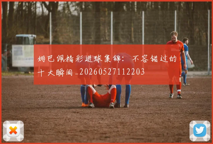 姆巴佩精彩进球集锦：不容错过的十大瞬间_20260527112203
